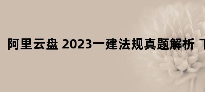 '阿里云盘 2023一建法规真题解析 下载'